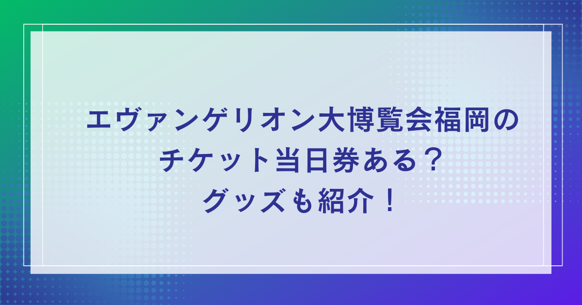 エヴァンゲリオン大博覧会福岡のチケット当日券ある？グッズも紹介